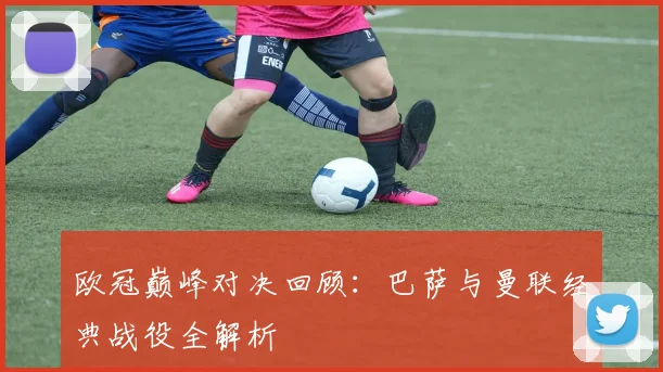 欧冠巅峰对决回顾：巴萨与曼联经典战役全解析