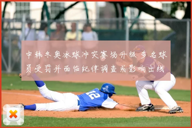 中韩冬奥冰球冲突赛场升级 多名球员受罚并面临纪律调查或影响出线前景