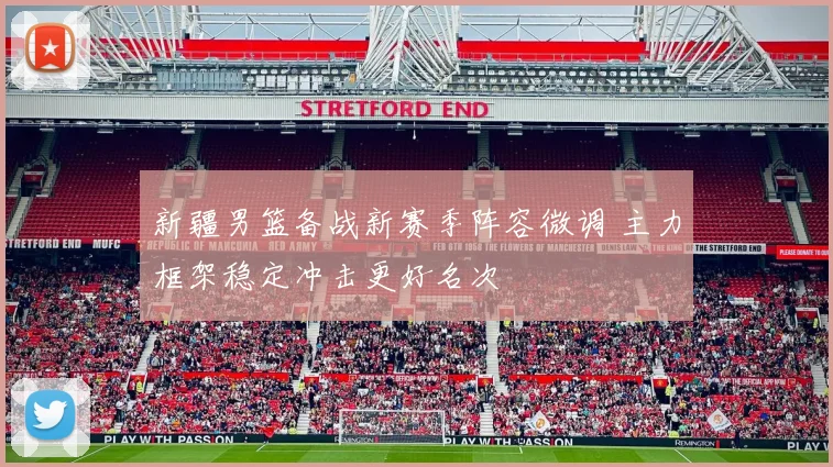 新疆男篮备战新赛季阵容微调 主力框架稳定冲击更好名次