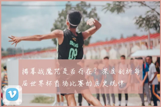 揭幕战魔咒是否存在？深度剖析每届世界杯首场比赛的历史规律