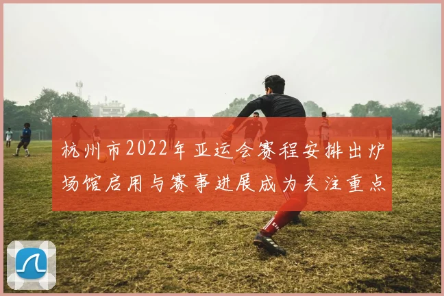 杭州市2022年亚运会赛程安排出炉场馆启用与赛事进展成为关注重点