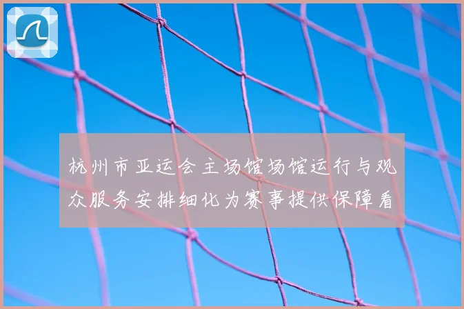 杭州市亚运会主场馆场馆运行与观众服务安排细化为赛事提供保障看点