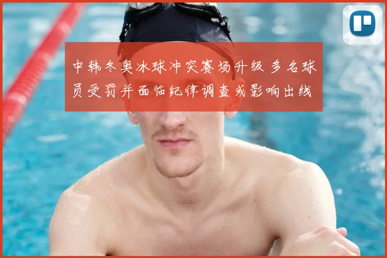 中韩冬奥冰球冲突赛场升级 多名球员受罚并面临纪律调查或影响出线前景