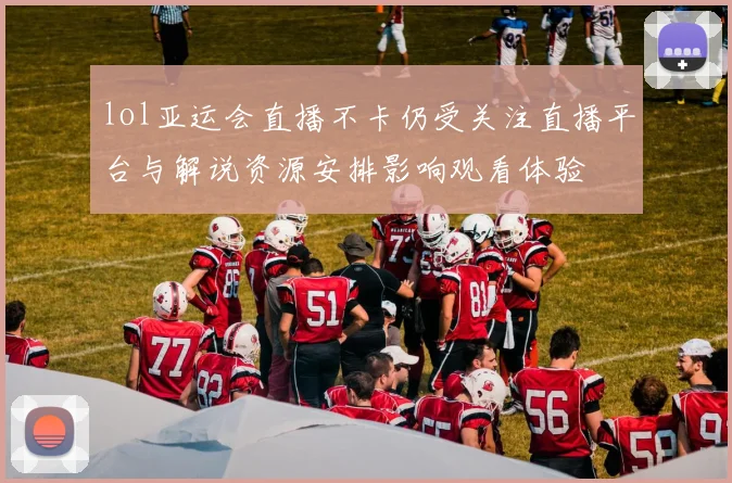lol亚运会直播不卡仍受关注直播平台与解说资源安排影响观看体验