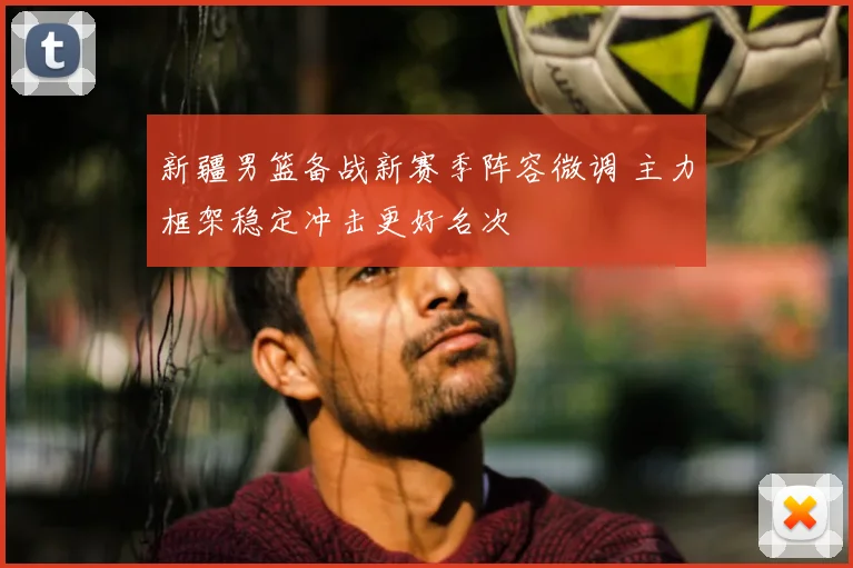 新疆男篮备战新赛季阵容微调 主力框架稳定冲击更好名次