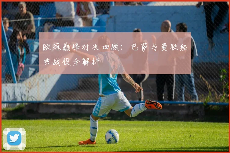 欧冠巅峰对决回顾：巴萨与曼联经典战役全解析