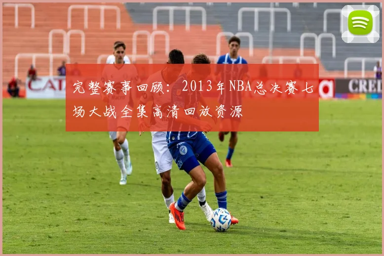 完整赛事回顾:2013年NBA总决赛七场大战全集高清回放资源